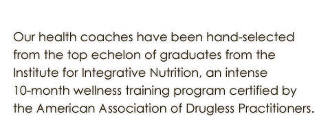 Our wellness counselors have been hand selected  from the top echelon of graduates from the  Institute for Integrative Nutrition, an intense  10-month wellness training program certified by  Teacher’s College Columbia University.