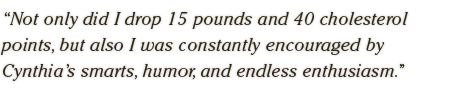 Not only did I drop 15 pounds and 40 cholesterol  points, but also I was constantly encouraged by  Cynthia's smarts, humor, and endless enthusiasm.