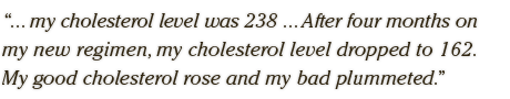 ... my cholesterol level was 238 ... After four months on  my new regimen, my cholesterol level dropped to 162.  My good cholesterol rose and my bad plummeted.