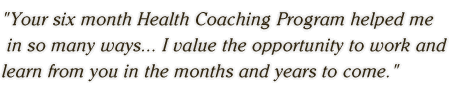 Your six month Health Coaching Program helped me  in so many ways . . . I value the opportunity to work and  learn from you in the months and years to come.