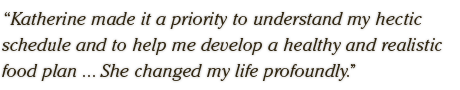 Katherine made it a priority to understand my hectic schedule and to help me develop a healthy and realistic food plan.Katherine made it a priority to understand my hectic schedule and to help me develop a healthy and realistic food plan ... She changed my life profoundly.