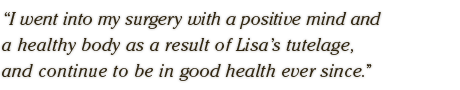 I went into my surgery with a positive mind and  a healthy body as a result of Lisa's tutelage, and  continue to be in good health ever since.