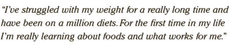 I’ve struggled with my weight for a really long time and have been on a million diets. For the first time in my life I’m really learning about foods and what works for me.