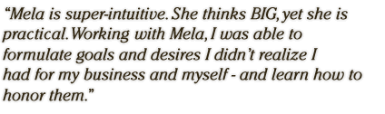 Mela is super-intuitive. She thinks BIG, yet she is practical.  Working with Mela, I was able to formulate goals and desires I didn't realize I had for my business and myself - and learn how to honor them.