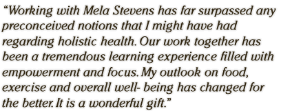 Working with Mela Stevens has far surpassed any preconceived notions that I might have had regarding holistic health. Our work together has been a tremendous learning experience filled with empowerment and focus. My outlook on food, exercise and overall well- being has changed for the better. It is a wonderful gift. 