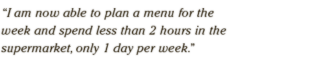 I am now able to plan a menu for the  week and spend less than 2 hours in the  supermarket, only 1 day per week.