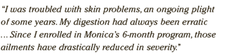 I was troubled with skin problems, an ongoing plight  of some years. My digestion had always been erratic  ... Since I enrolled in Monica’s 6-month program, those  ailments have drastically reduced in severity.