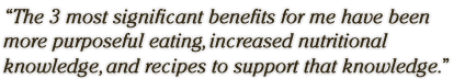 The 3 most significant benefits for me have been 
more purposeful eating, increased nutritional knowledge, and recipes to support that knowledge.
