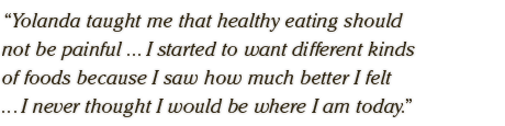 Yolanda taught me that healthy eating should  not be painful ... I started to want different kinds  of foods because I saw how much better I felt  ... I never thought I would be where I am today.