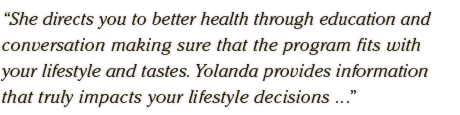 She directs you to better health through education and  conversation making sure that the program fits with  your lifestyle and tastes. Yolanda provides information  that truly impacts your lifestyle decisions ...